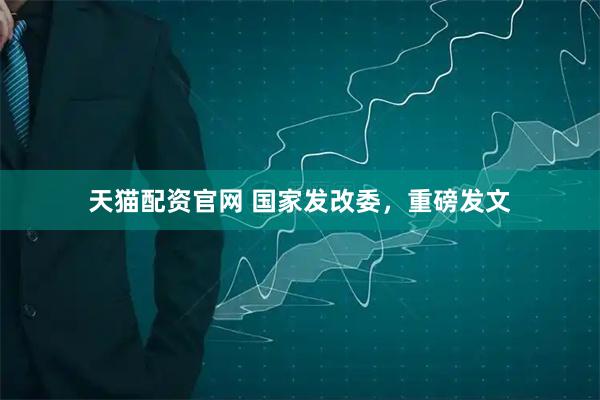 天猫配资官网 国家发改委，重磅发文