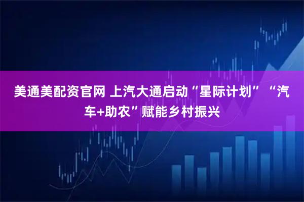 美通美配资官网 上汽大通启动“星际计划” “汽车+助农”赋能乡村振兴
