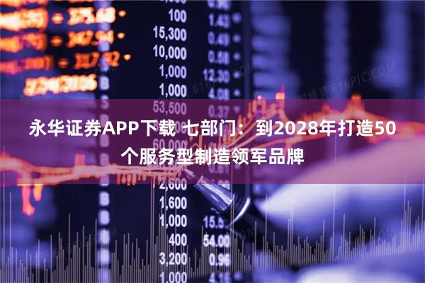 永华证券APP下载 七部门:到2028年打造50个服务型制造领军品牌