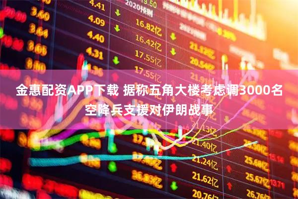 金惠配资APP下载 据称五角大楼考虑调3000名空降兵支援对伊朗战事