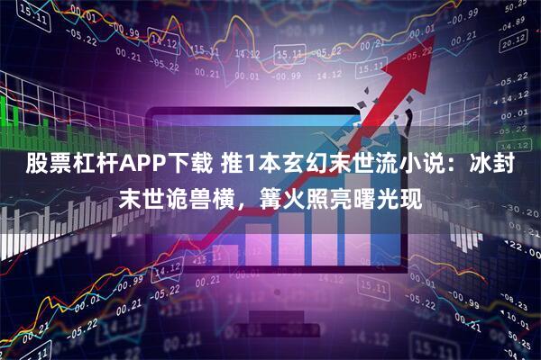 股票杠杆APP下载 推1本玄幻末世流小说：冰封末世诡兽横，篝火照亮曙光现