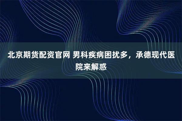 北京期货配资官网 男科疾病困扰多，承德现代医院来解惑