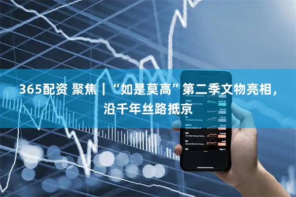 365配资 聚焦｜“如是莫高”第二季文物亮相，沿千年丝路抵京