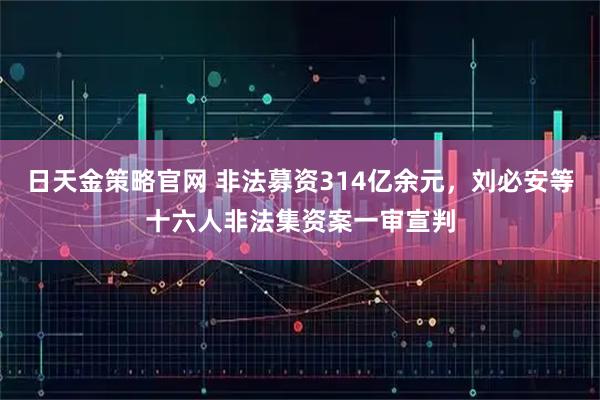 日天金策略官网 非法募资314亿余元，刘必安等十六人非法集资案一审宣判