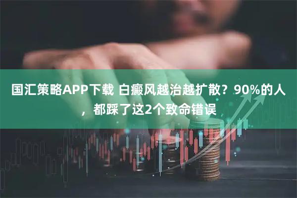 国汇策略APP下载 白癜风越治越扩散？90%的人，都踩了这2个致命错误