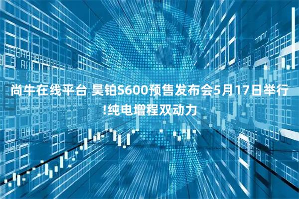 尚牛在线平台 昊铂S600预售发布会5月17日举行!纯电增程双动力