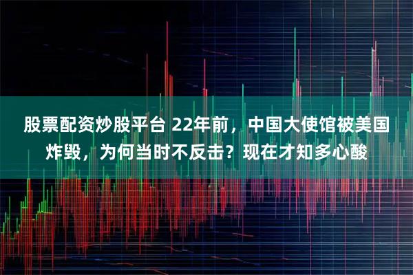 股票配资炒股平台 22年前，中国大使馆被美国炸毁，为何当时不反击？现在才知多心酸