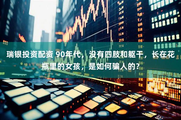瑞银投资配资 90年代，没有四肢和躯干，长在花瓶里的女孩，是如何骗人的？