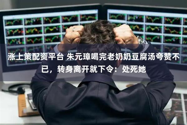 涨上策配资平台 朱元璋喝完老奶奶豆腐汤夸赞不已，转身离开就下令：处死她