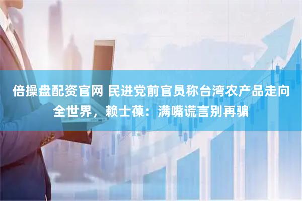 倍操盘配资官网 民进党前官员称台湾农产品走向全世界，赖士葆：满嘴谎言别再骗