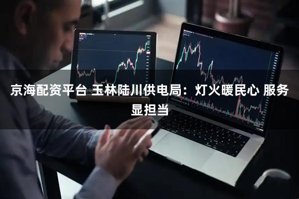 京海配资平台 玉林陆川供电局：灯火暖民心 服务显担当