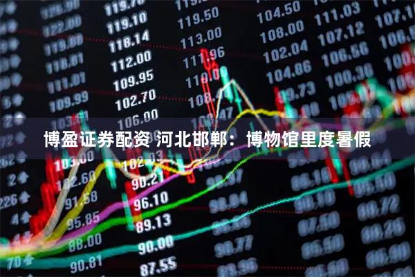 博盈证券配资 河北邯郸：博物馆里度暑假