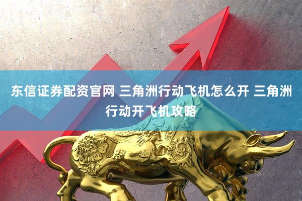 东信证券配资官网 三角洲行动飞机怎么开 三角洲行动开飞机攻略