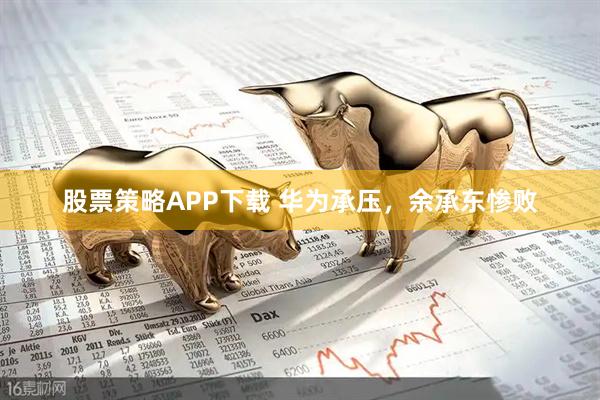 股票策略APP下载 华为承压，余承东惨败