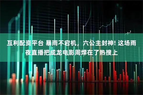互利配资平台 暴雨不宕机，六公主封神! 这场雨夜直播把成龙电影周焊在了热搜上